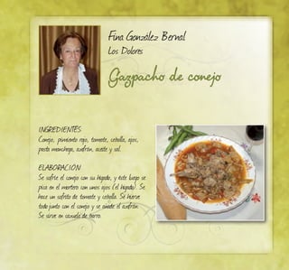 Gazpacho de conejo
Fina González Bernal
Los Dolores
INGREDIENTES:
Conejo, pimiento rojo, tomate, cebolla, ajos,
pasta manchega, azafrán, aceite y sal.
ELABORACIÓN:
Se sofríe el conejo con su hígado, y éste luego se
pica en el mortero con unos ajos (el hígado). Se
hace un sofrito de tomate y cebolla. Se hierve
todojunto con el conejo y se añade el azafrán.
Se sirve en cazuela de barro.
 