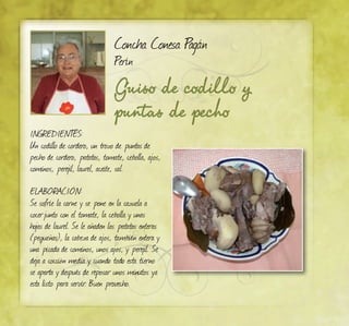 Guiso de codillo y
puntas de pecho
Concha Conesa Pagán
Perín
INGREDIENTES:
Un codillo de cordero, un trozo de puntas de
pecho de cordero, patatas, tomate, cebolla, ajos,
cominos, perejil, laurel, aceite, sal.
ELABORACIÓN:
Se sofríe la carne y se pone en la cazuela a
cocerjunto con el tomate, la cebolla y unas
hojas de laurel. Se le añaden las patatas enteras
(pequeñas), la cabeza de ajos, también entera y
una picada de cominos, unos ajos, y perejil. Se
deja a cocción media y cuando todo esta tierno
se aparta y después de reposar unos minutos ya
esta listo para servir. Buen provecho.
 