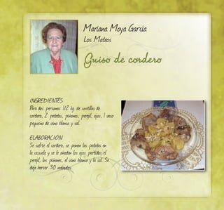 Guiso de cordero
Mariana Moya García
Los Mateos
INGREDIENTES:
Para dos personas: 1/2 kg. de costillas de
cordero, 2 patatas, piñones, perejil, ajos, 1 vaso
pequeño de vino blanco y sal.
ELABORACIÓN:
Se sofríe el cordero, se ponen las patatas en
la cazuela y se le añaden los ajos partidos el
perejil, los piñones, el vino blanco y la sal. Se
deja hervir 30 minutos.
 