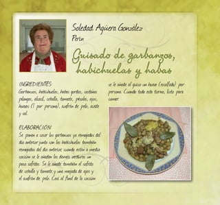 Guisado de garbanzos,
habichuelas y habas
Soledad Agüera González
Perín
INGREDIENTES:
Garbanzos, habichuelas, habas gordas, castañas
pilongas, alcacil, cebolla, tomate, pésoles, ajos,
huevos (1 por persona), azafrán de pelo, aceite
y sal.
ELABORACIÓN:
Se ponen a cocer los garbanzos ya remojados del
día anteriorjunto con las habichuelas también
remojadas del día anterior, cuando están a media
cocción se le añaden las demás verduras un
poco sofritas. Se le añade también el sofrito
de cebolla y tomate y una majada de ajos y
el azafrán de pelo. Casi al final de la cocción
se le añade al guiso un huevo (escalfado) por
persona. Cuando todo esta tierno, listo para
comer.
 