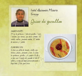 Guiso de gurullos
Isabel Quiñonero Miñarro
Torreciega
INGREDIENTES:
1/4 kg. de garbanzos, 1 bolsa de gurullos, 1 ñora,
1 tomate, ajos tiernos, ajos duros cortados, 1/2
cebolla, azafrán, pimiento molido, 1/2 tableta
de avecrem y 1 patata.
ELABORACIÓN:
Se hace un sofrito de tomate, cebolla, ajos
tiernos y duros, pimiento y ñora. Se echan
los garbanzos, gurullos, y la patata a la olla y
se deja cocer. Cuando está cociendo se echa el
sofrito y se deja 1/2 hora aproximadamente a
fuego lento, y listo para servir.
 