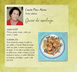 Concha Pérez Alcaraz
Sector estación
Guiso de merluza
INGREDIENTES:
Merluza, gambas, almejas, cebolla, ajos,
tomate y 1 patata.
ELABORACIÓN:
Hervir durante diez minutos la cebolla, los
ajos cortados y el tomate. Pasado este tiempo
añadir una patata, la merluza, las gambas y
las almejas. Se saca todo en una fuente. Se hace
un sofrito de ajos cortados en láminas y se echa
encima de la merluza y la patata. Adornamos
con la gamba y las almejas, se quita el caldo
para servir.
 