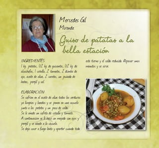Mercedes Gil
Miranda
Guiso de patatas a la
bella estación
INGREDIENTES:
1 kg. patatas, 1/2 kg. de guisantes, 1/2 kg. de
alcachofas, 1 cebolla, 2 tomates, 2 dientes de
ajo, aceite de oliva, 2 carotas, un puñado de
habas, perejil y sal.
ELABORACIÓN:
Se sofríen en el aceite de oliva todas las verduras
ya limpias y lavadas y se ponen en una cazuela
junto a las patatas y un poco de caldo.
Se le añade un sofrito de cebolla y tomate.
A continuación se le hace un majado con ajos y
perejil y se añade a la cazuela.
Se deja cocer a fuego lento y apartar cuando todo
esta tierno y el caldo reducido. Reposar unos
minutos y se sirve.
 