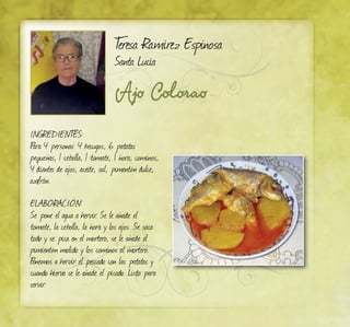 Ajo Colorao
Teresa Ramírez Espinosa
Santa Lucía
INGREDIENTES:
Para 4 personas: 4 besugos, 6 patatas
pequeñas, 1 cebolla, 1 tomate, 1 ñora, cominos,
4 dientes de ajos, aceite, sal, pimentón dulce,
azafrán.
ELABORACIÓN:
Se pone el agua a hervir. Se le añade el
tomate, la cebolla, la ñora y los ajos. Se saca
todo y se pica en el mortero, se le añade el
pimientón molido y los cominos al mortero.
Ponemos a hervir el pescado con las patatas y
cuando hierva se le añade el picado. Listo para
servir.
 