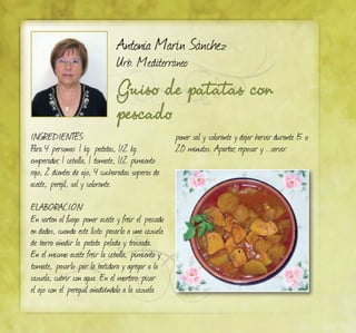 Antonia Marín Sánchez
Urb. Mediterráneo
Guiso de patatas con
pescado
INGREDIENTES:
Para 4 personas: 1 kg. patatas, 1/2 kg.
emperador, 1 cebolla, 1 tomate, 1/2 pimiento
rojo, 2 dientes de ajo, 4 cucharadas soperas de
aceite, perejil, sal y colorante.
ELABORACIÓN:
En sarten al fuego poner aceite y freír el pescado
en dados, cuando este listo pasarlo a una cazuela
de barro añadir la patata pelada y troceada.
En el mismo aceite freír la cebolla, pimiento y
tomate, pasarlo por la batidora y agregar a la
cazuela, cubrir con agua. En el mortero picar
el ajo con el pereguil añadiéndolo a la cazuela
poner sal y colorante y dejar hervir durante 15 o
20 minutos. Apartar, reposar y ...servir.
 