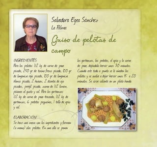 Salvadora Egea Sánchez
La Palma
Guiso de pelotas de
campo
INGREDIENTES:
Para las pelotas: 1/2 kg. de carne de pavo
picada, 250 gr. de tocino fresco picado, 100 gr.
de longaniza roja picada, 100 gr. de longaniza
blanca picada, 2 huevos, 2 dientes de ajo
picados, perejil picado, zumo de 1/2 limón,
piñones al gusto y sal. Para los garbanzos:
1/2 kg. de carne de pavo troceada, 1/2 kg. de
garbanzos, 6 patatas pequeñas, 1 tallo de apio
y sal.
ELABORACIÓN:
Se hace una masa con los ingredientes y forman
(a mano) olas pelotas. En una olla se ponen
los garbanzos, las patatas, el apio y la carne
de pavo, dejándolo hervir unos 30 minutos.
Cuando este todo a punto se le añaden las
pelotas y se vuelve a dejar hervir unos 15 a 20
minutos. Se sirve caliente en un plato hondo.
 