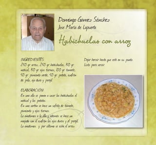 Domingo Gómez Sánchez
Jose María de Lapuerta
Habichuelas con arroz
INGREDIENTES:
250 gr. arroz, 250 gr. habichuelas, 150 gr.
nabicol, 150 gr. ajos tiernos, 100 gr. tomate,
50 gr. pimiento verde, 50 gr. patata, azafrán
de pelo, ajo duro y perejil
ELABORACIÓN:
En una olla se ponen a cocer las habichuelas el
nabicol y las patatas.
En una sartén se hace un sofrito de tomate,
pimiento y ajos tiernos.
Lo añadimos a la olla y además se hace un
majado con el azafrán los ajos duros y el perejil.
Lo añadimos y por último se echa el arroz.
Dejar hervir hasta que esté en su punto.
Listo para servir.
 