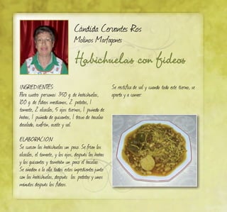 Habichuelas con fideos
Cándida Cervantes Ros
Molinos Marfagones
INGREDIENTES:
Para cuatro personas: 350 g. de habichuelas,
100 g. de fideos medianos, 2 patatas, 1
tomate, 2 alcaciles, 5 ajos tiernos, 1 puñado de
habas, 1 puñado de guisantes, 1 trozo de bacalao
desalado, azafrán, aceite y sal.
ELABORACIÓN:
Se cuecen las habichuelas un poco. Se fríen los
alcaciles, el tomate, y los ajos, después las habas
y los guisantes y también un poco el bacalao.
Se añaden a la olla todos estos ingredientesjunto
con las habichuelas, después las patatas y unos
minutos después los fideos.
Se rectifica de sal y cuando todo este tierno, se
aparta y a comer.
 