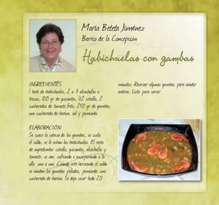 Habichuelas con gambas
María Beteta Jiménez
Barrio de la Concepción
INGREDIENTES:
1 bote de habichuelas, 2 o 3 alcachofas a
trozos, 100 gr. de guisantes, 1/2 cebolla, 2
cucharadas de tomate frito, 250 gr. de gambas,
una cucharada de harina, sal y pimienta.
ELABORACIÓN:
Se cuece la cabeza de las gambas, se cuela
el caldo, se le echan las habichuelas. El resto
de ingredientes: cebolla, guisantes, alcachofas y
tomate, se van sofriendo e incorporando a la
olla uno a uno. Cuando esté hirviendo el caldo
se añaden las gambas peladas, pimienta, una
cucharada de harina. Se deja cocer todo 20
minutos. Reservar algunas gambas para añadir
enteras. Listo para servir.
 