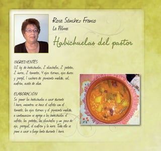 Habichuelas del pastor
Rosa Sánchez Franco
La Palma
INGREDIENTES:
1/2 kg. de habichuelas, 2 alcachofas, 2 patatas,
2 ñoras, 2 tomates, 4 ajos tiernos, ajos duros
y perejil, 1 cuchara de pimiento molido, sal,
azafrán, aceite de oliva.
ELABORACIÓN:
Se poner las habichuelas a cocer durante
1 hora, mientras se hace el sofrito con el
tomate, los ajos tiernos y el pimiento molido,
a continuación se agrega a las habichuelas el
sofrito, las patatas, las alcachofas y un poco de
ajo, pereguil, el azafrán y la ñora. Todo ello se
pone a cocer a fuego lento durante 1 hora.
 