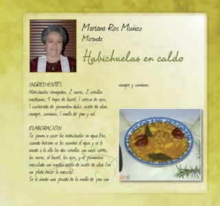 Habichuelas en caldo
Mariana Ros Muñoz
Miranda
Ingredientes:
Habichuelas remojadas, 2 ñoras, 2 cebollas
medianas, 5 hojas de laurel, 1 cabeza de ajos,
1 cucharada de pimentón dulce, aceite de oliva,
vinagre, cominos, 1 molla de pan y sal.
ELABORACIÓN:
Se ponen a cocer las habichuelas en agua fría,
cuando hierven se les cambia el agua y se le
añade a la olla las dos cebollas con unos cortes,
las ñoras, el laurel, los ajos, y el pimentón
mezclado con medio vasito de aceite de oliva (en
un plato hacer la mezcla).
Se le añade una picada de la molla de pan con
vinagre y cominos.
 