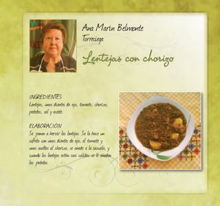 Lentejas con chorizo
Ana Marín Belmonte
Torreciega
INGREDIENTES:
Lentejas, unos dientes de ajo, tomate, chorizo,
patatas, sal y aceite.
ELABORACIÓN:
Se ponen a hervir las lentejas. Se la hace un
sofrito con unos dientes de ajo, el tomate y
unas vueltas al chorizo, se añade a la cazuela, y
cuando las lentejas estén casi cocidas se le añaden
las patatas.
 