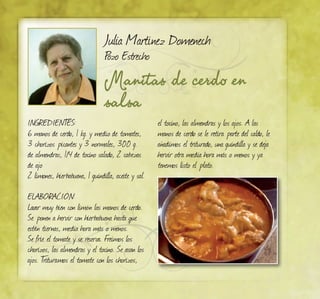 Manitas de cerdo en
salsa
Julia Martínez Domenech
Pozo Estrecho
INGREDIENTES:
6 manos de cerdo, 1 kg. y medio de tomates,
3 chorizos picantes y 3 normales, 300 g.
de almendras, 1/4 de tocino salado, 2 cabezas
de ajo
2 limones, hierbabuena, 1 guindilla, aceite y sal.
ELABORACIÓN:
Lavar muy bien con limón las manos de cerdo.
Se ponen a hervir con hierbabuena hasta que
estén tiernas, media hora más o menos.
Se fríe el tomate y se reserva. Freímos los
chorizos, las almendras y el tocino. Se asan los
ajos. Trituramos el tomate con los chorizos,
el tocino, las almendras y los ajos. A las
manos de cerdo se le retira parte del caldo, le
añadimos el triturado, una guindilla y se deja
hervir otra media hora más o menos y ya
tenemos listo el plato.
 