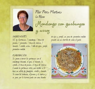 Mondongo con garbanzos
y arroz
Pilar Pérez Martínez
La Palma
INGREDIENTES:
1/2 kg. Garbanzos, 1 mondongo, 1 trozo de
jamón, 1 pimiento, 1 trozo de chorizo, 1
tomate, 1 cebolla, arroz, 1 tallo de apio, perejil,
pimentón molido.
ELABORACIÓN:
Se ponen a hervir los garbanzos con el
mondongo troceado, el apio, el tomate, la
cebolla, el trozo dejamón, el trozo de chorizo.
Cuando los garbanzos están casi cocidos se le
hace un sofrito de pimiento, cebolla y tomate.
Se sacan las verduras, eljamón y el chorizo y
se pasa por la turmixjunto con unos dientes
de ajos y perejil, un poco de pimentón molido
picante con un chorrito de coñac al gusto.
 