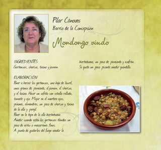 Mondongo viudo
Pilar Cánovas
Barrio de la Concepción
INGREDIENTES:
Garbanzos, chorizo, tocino yjamón.
ELABORACIÓN:
Poner a hervir los garbanzos, una hoja de laurel,
unos granos de pimienta, eljamón, el chorizo,
y el tocino. Hacer un sofrito con cebolla rallada,
tomate y ajo. Majar en el mortero ajos,
piñones, almendras, un poco de chorizo y tocino
de la olla y perejil.
Poner en la tapa de la olla hierbabuena.
Añadir cuando estén los garbanzos blandos un
poco de arroz o macarrones finos.
A punto de quitarlos del fuego añadir la
hierbabuena, un poco de pimienta y azafrán.
Si gusta un poco picante añadir guindilla.
 