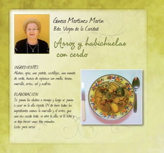Ginesa Martínez Marín
Bda. Virgen de la Caridad
Arroz y habichuelas
con cerdo
INGREDIENTES:
Alubias, apio, una patata, costillejas, una manita
de cerdo, huesos de espinazo con molla, tocino,
morcilla, arroz, sal y azafrán.
ELABORACIÓN:
Se ponen las alubias a remojo y luego se ponen
a cocer en la olla rápida 1/4 de hora todos los
ingredientes menos la morcilla y el arroz, que
una vez cocido todo, se abre la olla, se le echa y
se deja hervir unos tres minutos.
Listo para servir.
 