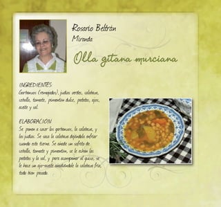 Olla gitana murciana
Rosario Beltrán
Miranda
Ingredientes:
Garbanzos (remojados),judías verdes, calabaza,
cebolla, tomate, pimentón dulce, patatas, ajos,
aceite y sal.
ELABORACIÓN:
Se ponen a cocer los garbanzos, la calabaza, y
lasjudías. Se saca la calabaza dejándola enfriar
cuando esta tierna. Se añade un sofrito de
cebolla, tomate y pimentón, se le echan las
patatas y la sal, y para acompañar al guiso, se
le hace un ajo-aceite añadiéndole la calabaza fría,
todo bien pasado.
 