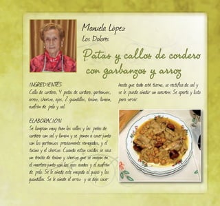 Patas y callos de cordero
con garbanzos y arroz
Manuela López
Los Dolores
INGREDIENTES:
Callo de cordero, 4 patas de cordero, garbanzos,
arroz, chorizo, ajos, 2 guindillas, tocino, limón,
azafrán de pelo y sal.
ELABORACIÓN:
Se limpian muy bien los callos y las patas de
cordero con sal y limón y se ponen a cocerjunto
con los garbanzos previamente remojados, y el
tocino y el chorizo. Cuando están cocidos se saca
un trocito de tocino y chorizo que se majan en
el morterojunto con los ajos asados y el azafrán
de pelo. Se le añade este majado al guiso y las
guindillas. Se le añade el arroz y se deja cocer
hasta que todo esté tierno, se rectifica de sal y
se le puede añadir un avecrém. Se aparta y listo
para servir.
 