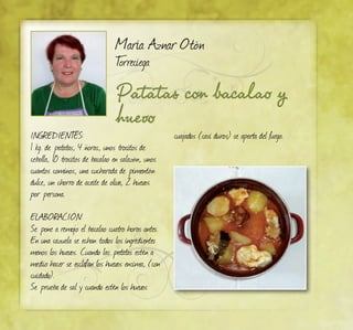 Patatas con bacalao y
huevo
María Aznar Otón
Torreciega
INGREDIENTES:
1 kg. de patatas, 4 ñoras, unos trocitos de
cebolla, 10 trocitos de bacalao en salazón, unos
cuantos cominos, una cucharada de pimentón
dulce, un chorro de aceite de oliva, 2 huevos
por persona.
ELABORACIÓN:
Se pone a remojo el bacalao cuatro horas antes.
En una cazuela se echan todos los ingredientes
menos los huevos. Cuando las patatas estén a
medio hacer se esclafan los huevos encima, (con
cuidado).
Se prueba de sal y cuando estén los huevos
cuajados (casi duros) se aparta del fuego.
 