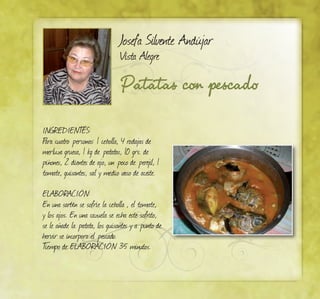 Josefa Silvente Andújar
Vista Alegre
Patatas con pescado
INGREDIENTES:
Para cuatro personas: 1 cebolla, 4 rodajas de
merluza gruesa, 1 kg de patatas, 10 grs. de
piñones, 2 dientes de ajo, un poco de perejil, 1
tomate, guisantes, sal y medio vaso de aceite.
ELABORACIÓN:
En una sartén se sofríe la cebolla , el tomate,
y los ajos. En una cazuela se echa este sofrito,
se le añade la patata, los guisantes y a punto de
hervir se incorpora el pescado.
Tiempo de ELABORACIÓN 35 minutos.
 