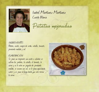 Isabel Martínez Martínez
Cuesta Blanca
Patatas mejoradas
INGREDIENTES:
Patatas, aceite, magra de cerdo, cebolla, tomate,
pimiento molido y sal.
ELABORACIÓN:
Se pone un recipiente con aceite a calentar, se
sofríen las patatas, la cebolla, el tomate, la
carne y se le echa un poquito de pimiento
molido, se sazona con sal, se le pone agua hasta
cubrir y se pone al fuego hasta que este tierna
la carne.
 