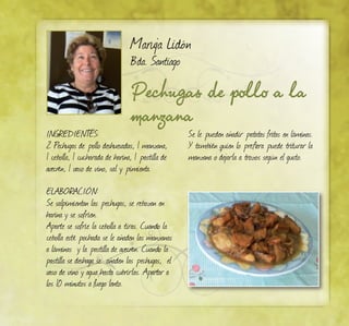 Maruja Lidón
Bda. Santiago
Pechugas de pollo a la
manzana
Ingredientes:
2 Pechugas de pollo deshuesadas, 1 manzana,
1 cebolla, 1 cucharada de harina, 1 pastilla de
avecrén, 1 vaso de vino, sal y pimienta.
Elaboración:
Se salpimientan las pechugas, se rebozan en
harina y se sofríen.
Aparte se sofríe la cebolla a tiras. Cuando la
cebolla esté pochada se le añaden las manzanas
a láminas y la pastilla de avecrén. Cuando la
pastilla se deshaga se añaden las pechugas, el
vaso de vino y agua hasta cubrirlas. Apartar a
los 10 minutos a fuego lento.
Se le pueden añadir patatas fritas en láminas.
Y también quien lo prefiera puede triturar la
manzana o dejarla a trozos según el gusto.
 