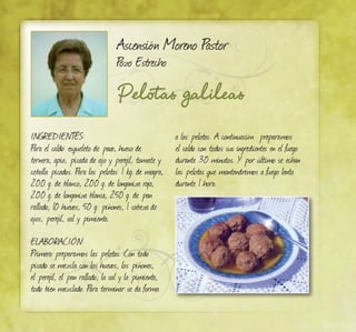 Pelotas galileas
Ascensión Moreno Pastor
Pozo Estrecho
INGREDIENTES:
Para el caldo: esqueleto de pavo, hueso de
ternera, apio, picada de ajo y perejil, tomate y
cebolla picados. Para las pelotas: 1 kg. de magra,
200 g. de blanco, 200 g. de longaniza roja,
200 g. de longaniza blanca, 250 g. de pan
rallado, 10 huevos, 50 g. piñones, 1 cabeza de
ajos, perejil, sal y pimienta.
ELABORACIÓN:
Primero preparamos las pelotas. Con todo
picado se mezcla con los huevos, los piñones,
el perejil, el pan rallado, la sal y la pimienta,
todo bien mezclado. Para terminar se da forma
a las pelotas. A continuación preparamos
el caldo con todos sus ingredientes en el fuego
durante 30 minutos. Y por último se echan
las pelotas que mantendremos a fuego lento
durante 1 hora.
 