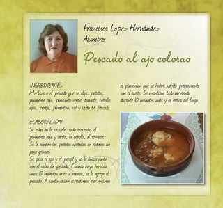 Pescado al ajo colorao
Francisca López Hernández
Alumbres
INGREDIENTES:
Merluza o el pescado que se elija, patatas,
pimiento rojo, pimiento verde, tomate, cebolla,
ajos, perejil, pimentón, sal y caldo de pescado.
ELABORACIÓN:
Se echa en la cazuela, todo troceado, el
pimiento rojo y verde, la cebolla, el tomate.
Se le añaden las patatas cortadas en rodajas un
poco gruesas.
Se pica el ajo y el perejil y se le añadejunto
con el caldo de pescado. Cuando haya hervido
unos 15 minutos más o menos, se le agrega el
pescado. A continuación echaremos por encima
el pimentón que se habrá sofrito previamente
con el aceite. Se mantiene todo hirviendo
durante 10 minutos más y se retira del fuego.
 