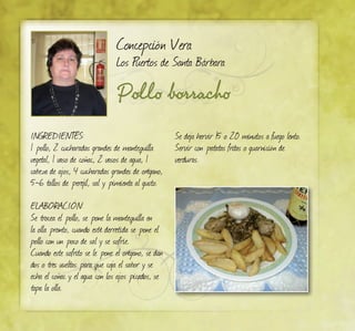 Pollo borracho
Concepción Vera
Los Puertos de Santa Bárbara
Ingredientes:
1 pollo, 2 cucharadas grandes de mantequilla
vegetal, 1 vaso de coñac, 2 vasos de agua, 1
cabeza de ajos, 4 cucharadas grandes de orégano,
5-6 tallos de perejil, sal y pimienta al gusto.
ELABORACIÓN:
Se trocea el pollo, se pone la mantequilla en
la olla pronto, cuando esté derretida se pone el
pollo con un poco de sal y se sofríe.
Cuando este sofrito se le pone el orégano, se dan
dos o tres vueltas para que coja el sabor y se
echa el coñac y el agua con los ajos picados, se
tapa la olla.
Se deja hervir 15 o 20 minutos a fuego lento.
Servir con patatas fritas o guarnición de
verduras.
 