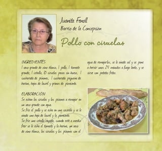 Pollo con ciruelas
Juanita Fenoll
Barrio de la Concepción
INGREDIENTES:
1 vaso grande de vino blanco, 1 pollo, 1 tomate
grande, 1 cebolla, 10 ciruelas pasas sin hueso, 1
cucharada de piñones, 1 cucharada pequeña de
harina, hojas de laurel y granos de pimienta.
ELABORACIÓN:
Se echan las ciruelas y los piñones a remojar en
un vaso grande con agua.
Se fríe el pollo y se echa en una cacerola y se le
añade una hoja de laurel y la pimienta.
Se fríe una cebolla rayada, cuando esté a medio
freir se le echa el tomate y la harina, un vaso
de vino blanco, las ciruelas y los piñones con el
agua de remojarlos, se le añade sal y se pone
a hervir unos 25 minutos a fuego lento, y se
sirve con patatas fritas.
 