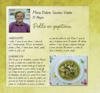 Pollo en pepitoria
María Dolores Sánchez Venteo
El Albujón
Ingredientes:
1 pollo, 2 vasos de vino blanco, 1 cabeza de
ajo, 1 tomate grande, 100 grs. de almendras
peladas y fritas, 2 huevos duros, laurel, perejil,
azafrán en pelo y sal.
ELABORACIÓN:
Freir los ajos y las almendras y reservar. Freimos
la carne y cuando este a medio freir echar el
tomate partido, remover hasta que la carne este
frita seguidamente se pone a hervir en una olla
con 2 hojas de laurel y pimienta en grano. Picar
las almendras, los ajos y las yemas de los huevos
duros en el mortero con un poco de perejil y una
pizca de sal. Echar las almendras, los ajos y las
yemas en la ollajunto a la carne y le echamos
un poco de azafrán de pelo. Echar 2 vasos de
vino y lo dejamos hervir 10 minutos. Por último
echamos 2 vasos de agua y dejamos hasta que
la carne este lista. Para decorar se cortan las
claras a laminas y se echa perejil.
 