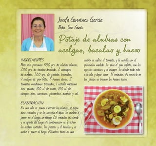 Potaje de alubias con
acelgas, bacalao y huevo
Josefa Giménez García
Bda. San Ginés
INGREDIENTES:
Para seis personas: 500 grs. de alubias blancas,
200 grs. de bacalao desalado, 2 manojos
de acelgas, 300 grs. de patatas troceadas,
4 rodajas de pan frito, 3 huevos duros, 2
tomates medianos troceados, 1 cebolla mediana
bien picada, 100 cl. de aceite, 100 cl. de
vinagre, ajos, cominos, pimentón, azafrán y sal.
ELABORACIÓN:
En una olla se ponen a hervir las alubias, se dejan
diez minutos y se les cambia el agua. Se vuelven a
poner en el fuego, se tienen 20 minutos hirviendo
y se aparta del fuego. A continuación se le echan
las acelgas cortadas, las patatas y el bacalao y se
vuelve a poner al fuego. Mientras tanto en una
sartén se sofríe el tomate, y la cebolla con el
pimentón molido. Se pica el pan sofrito, con los
ajos,los cominos y el vinagre. Se añade todo esto
a la olla y dejar cocer 15 minutos. Al servirlo en
los platos se trocean los huevos duros.
 