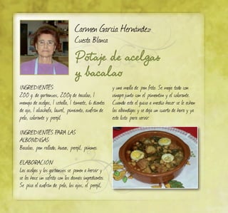 Potaje de acelgas
y bacalao
Carmen García Hernández
Cuesta Blanca
INGREDIENTES:
200 g. de garbanzos, 200g de bacalao, 1
manojo de acelgas, 1 cebolla, 1 tomate, 6 dientes
de ajo, 1 alcachofa, laurel, pimiento, azafrán de
pelo, colorante y perejil.
INGREDIENTES PARA LAS
ALBONDIGAS:
Bacalao, pan rallado, huevo, perejil, piñones.
ELABORACIÓN:
Las acelgas y los garbanzos se ponen a hervir y
se les hace un sofrito con los demás ingredientes.
Se pica el azafrán de pelo, los ajos, el perejil,
y una molla de pan frito. Se moja todo con
vinagrejunto con el pimentón y el colorante.
Cuando esta el guiso a medio hacer se le echan
las albóndigas y se deja un cuarto de hora y ya
esta listo para servir.
 