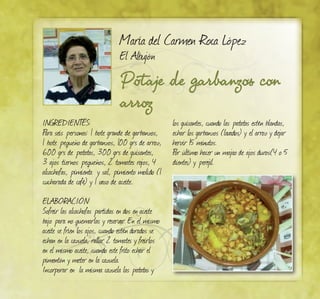 Potaje de garbanzos con
arroz
María del Carmen Roca López
El Albujón
INGREDIENTES:
Para seis personas: 1 bote grande de garbanzos,
1 bote pequeño de garbanzos, 100 grs de arroz,
600 grs de patatas, 300 grs de guisantes,
3 ajos tiernos pequeños, 2 tomates rojos, 4
alcachofas, pimienta y sal, pimiento molido (1
cucharada de café) y 1 vaso de aceite.
ELABORACIÓN:
Sofreir las alcachofas partidas en dos en aceite
bajo para no quemarlas y reservar. En el mismo
aceite se fríen los ajos, cuando estén dorados se
echan en la cazuela, rallar 2 tomates y freirlos
en el mismo aceite, cuando este frito echar el
pimentón y meter en la cazuela.
Incorporar en la misma cazuela las patatas y
los guisantes, cuando las patatas estén blandas,
echar los garbanzos (lavados) y el arroz y dejar
hervir 15 minutos.
Por último hacer un majao de ajos duros(4 o 5
dientes) y perejil.
 