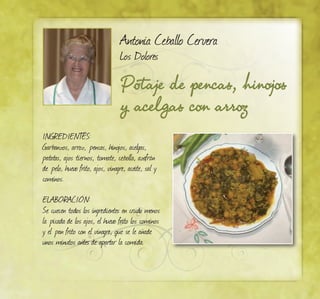 Potaje de pencas, hinojos
y acelgas con arroz
Antonia Ceballo Cervera
Los Dolores
INGREDIENTES:
Garbanzos, arroz, pencas, hinojos, acelgas,
patatas, ajos tiernos, tomate, cebolla, azafrán
de pelo, huevo frito, ajos, vinagre, aceite, sal y
cominos.
ELABORACIÓN:
Se cuecen todos los ingredientes en crudo menos
la picada de los ajos, el huevo frito los cominos
y el pan frito con el vinagre, que se le añade
unos minutos antes de apartar la comida.
 