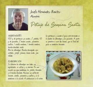 Potaje de Semana Santa
Josefa Hernández Benítez
Alumbres
INGREDIENTES:
500 g. de garbanzos ya cocidos, 2 patatas, 50
g. de guisantes, 2 huevos cocidos, pimentón,
azafrán, 1 cebolla mediana, 1 tomate maduro,
bacalao desalado, aceite.
para las albóndigas: Bacalao desmigado, ajos
cortados, perejil, piñones, huevo crudo, pan
rallado.
ELABORACIÓN:
Se elaboran las albóndigas con todos sus
ingredientes, se sofríen y se reservan. En una
cazuela con agua añadimos las patatas troceadas
y el bacalao desalado. Hacemos un sofrito de
tomate, cebolla, pimentón y azafrán y se lo
añadimos a la cazuela. A continuación se le echan
los garbanzos y cuando el guiso esté hirviendo se
le añaden las albóndigas y los guisantes. A parte
se pondrán a cocer dos huevos, que al final del
guiso se añadirán troceados.
 
