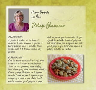 Potaje flamenco
Henny Berende
Isla Plana
Ingredientes:
3 patatas, 3 cebollas, 1/2 col rizada, 3
zanahorias, 3 nabos pequeños, 2 puerros, 4
lonchas gordas de tocino, 4 embutidos frescos,
tomillo, laurel, 3 dl de agua, mostaza, sal y
pimienta.
ELABORACIÓN:
Corta las verduras en trozos (4 a 5 cm), rehoga
la verdura 5 o 6 minutos en una olla grande.
Sazona con sal y pimienta y añade tomillo y
laurel. Añade agua y rehoga un momento. Añade
el tocino y rehoga 45 minutos con la tapadera
en la olla. Cuando no pones la tapadera el agua
se evapora y el potaje se pega. Agitar todo 10
minutos y controlar que el potaje no se pegue,
añade un poco de agua si es necesario. Frie por
separado los embutidos. Cuando el potaje esté
listo enfriar rápido pero sin tapadera para evitar
que el potaje se agrie. Servir al día siguiente el
potaje y embutidos con mostaza.
 