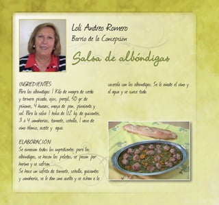 Salsa de albóndigas
Loli Andreo Romero
Barrio de la Concepción
Ingredientes:
Para las albóndigas: 1 Kilo de magra de cerdo
y ternera picada, ajos, perejil, 50 gr. de
piñones, 4 huevos, moya de pan, pimienta y
sal. Para la salsa: 1 bolsa de 1/2 kg. de guisantes,
3 ó 4 zanahorias, tomate, cebolla, 1 vaso de
vino blanco, aceite y agua.
ELABORACIÓN:
Se amasan todos los ingredientes para las
albóndigas, se hacen las pelotas, se pasan por
harina y se sofríen.
Se hace un sofrito de tomate, cebolla, guisantes
y zanahoria, se le dan una vuelta y se echan a la
cacerola con las albóndigas. Se le añade el vino y
el agua y se cuece todo.
 