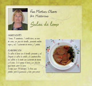 Salsa de lomo
Fina Martínez Olivares
Urb. Mediterráneo
INGREDIENTES:
1 lomo, 3 zanahorias, 1 cebolla dura, un vaso
de coñac, un poco de tomillo, pimienta molida
negra y sal, 1 cucharada de harina y 1 patata.
ELABORACIÓN:
Se sofríe el lomo con el tomillo pimienta y sal.
Después se sofríe la cebolla y la zanahoria.Una
vez sofrito se la añade una cucharada de harina
y el coñac. Se le agrega el lomo y un poco de
agua hasta cubrir la carne.
Se deja cocer 3/4 de hora. Se fríen unas
patatas para la guarnición y listo para servir.
 