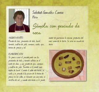 Sémola con pescado de
roca
Soledad González Conesa
Perín
INGREDIENTES:
Pescado de roca, pimientos de bola, laurel,
tomate, azafrán de pelo, cominos, aceite, ajos,
harina de panizo y sal.
ELABORACIÓN:
Se pone a cocer el pescadojunto con los
pimientos de bola y tomate sofritos en el
aceite de oliva, y una picada de ajos, cominos
y azafrán de pelo. También se le añade unas
hojitas de laurel. Cuando el caldo esta hecho, se
cuela y se procede a la cocción de la harina de
panizo en ese caldo, se remueve con una caña, se
rectifica de sal, y cuando esta hecho se le puede
añadir de guarnición lo mismo productos del
mar como de la tierra. Se sirve en cazuela de
barro.
 