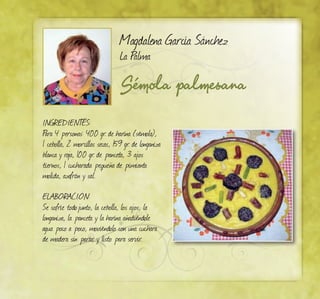 Sémola palmesana
Magdalena García Sánchez
La Palma
INGREDIENTES:
Para 4 personas: 400 gr. de harina (sémola),
1 cebolla, 2 morcillas secas, 159 gr. de longaniza
blanca y roja, 100 gr. de panceta, 3 ajos
tiernos, 1 cucharada pequeña de pimienta
molida, azafrán y sal.
ELABORACIÓN:
Se sofríe todojunto, la cebolla, los ajos, la
longaniza, la panceta y la harina añadiéndole
agua poco a poco, moviéndolo con una cuchara
de madera sin parar, y listo para servir.
 