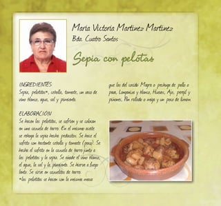 Sepia con pelotas
María Victoria Martínez Martínez
Bda. Cuatro Santos
INGREDIENTES:
Sepia, pelotitas*, cebolla, tomate, un vaso de
vino blanco, agua, sal y pimienta.
ELABORACIÓN:
Se hacen las pelotitas, se sofríen y se colocan
en una cazuela de barro. En el mismo aceite
se rehoga la sepia hecha pedacitos. Se hace el
sofrito con bastante cebolla y tomate (poco). Se
hecha el sofrito en la cazuela de barrojunto a
las pelotitas y la sepia. Se añade el vino blanco,
el agua, la sal y la pimienta. Se hierva a fuego
lento. Se sirve en cazuelitas de barro.
*las pelotitas se hacen con la misma masa
que las del cocido: Magra o pechuga de pollo o
pava, Longaniza y blanco, Huevos, Ajo, perejil y
piñones, Pan rallado o miga y un poco de limón.
 