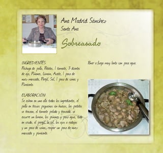 Sobreasado
Ana Madrid Sánchez
Santa Ana
Ingredientes:
Pechuga de pollo, Patatas, 1 tomate, 3 dientes
de ajo, Piñones, Limón, Aceite, 1 poco de
nuez moscada, Perejil, Sal, 1 poco de coñac y
Pimiento.
ELABORACIÓN:
Se echan en una olla todos los ingredientes, el
pollo en trozos pequeños sin huesos, las patatas
se trocean, el tomate pelado y troceado, se
escurre un limón, los piñones y poco agua, todo
en crudo, el perejil, la sal, los ajos a rodajas
y un poco de coñac, raspar un poco de nuez
moscada y pimienta.
Poner a fuego muy lento con poca agua.
 