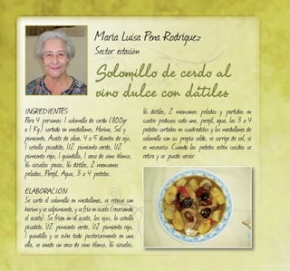 Solomillo de cerdo al
vino dulce con dátiles
María Luisa Pena Rodríguez
Sector estación
INGREDIENTES:
Para 4 personas: 1 solomillo de cerdo (800gr
a 1 Kg.) cortado en medallones, Harina, Sal y
pimienta, Aceite de oliva, 4 o 5 dientes de ajo,
1 cebolla picadita, 1/2 pimiento verde, 1/2
pimiento rojo, 1 guindilla, 1 vaso de vino blanco,
16 ciruelas pasas, 16 dátiles, 2 manzanas
peladas, Perejil, Agua, 3 o 4 patatas.
ELABORACIÓN:
Se corta el solomillo en medallones, se reboza con
harinaysesalpimienta,ysefríeenaceite(reservando
el aceite). Se fríen en el aceite, los ajos, la cebolla
picadita, 1/2 pimiento verde, 1/2 pimiento rojo,
1 guindilla y se echa todo posteriormente en una
olla, se añade un vaso de vino blanco, 16 ciruelas,
16 dátiles, 2 manzanas peladas y partidas en
cuatro pedazos cada una, perejil, agua, las 3 o 4
patatas cortadas en cuadraditos y los medallones de
solomillo con su propio caldo, se corrige de sal, si
es necesario. Cuando las patatas estén cocidas se
retira y se puede servir.
 