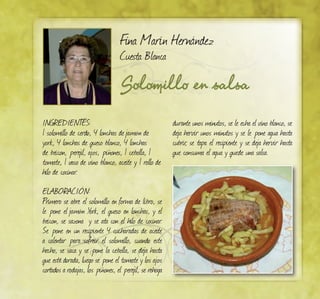 Solomillo en salsa
Fina Marín Hernández
Cuesta Blanca
INGREDIENTES:
1 solomillo de cerdo, 4 lonchas dejamón de
york, 4 lonchas de queso blanco, 4 lonchas
de beicon, perejil, ajos, piñones, 1 cebolla, 1
tomate, 1 vaso de vino blanco, aceite y 1 rollo de
hilo de cocinar.
ELABORACIÓN:
Primero se abre el solomillo en forma de libro, se
le pone el jamón York, el queso en lonchas, y el
beicon, se sazona y se ata con el hilo de cocinar.
Se pone en un recipiente 4 cucharadas de aceite
a calentar para sofreír el solomillo, cuando este
hecho, se saca y se pone la cebolla, se deja hasta
que esté dorada, luego se pone el tomate y los ajos
cortados a rodajas, los piñones, el perejil, se rehoga
durante unos minutos, se le echa el vino blanco, se
deja hervir unos minutos y se le pone agua hasta
cubrir, se tapa el recipiente y se deja hervir hasta
que consuma el agua y quede una salsa.
 