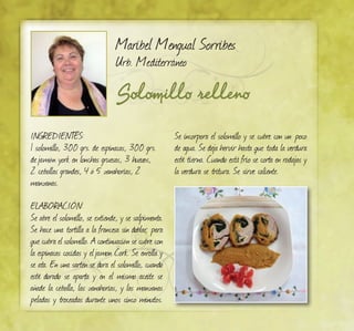 Solomillo relleno
Maribel Mengual Sorribes
Urb. Mediterráneo
INGREDIENTES:
1 solomillo, 300 grs. de espinacas, 300 grs.
dejamón york en lonchas gruesas, 3 huevos,
2 cebollas grandes, 4 ó 5 zanahorias, 2
manzanas.
ELABORACIÓN:
Se abre el solomillo, se extiende, y se salpimenta.
Se hace una tortilla a la francesa sin doblar, para
que cubra el solomillo. A continuación se cubre con
la espinacas cocidas y eljamon Cork. Se enrolla y
se ata. En una sarten se dora el solomillo, cuando
esté dorado se aparta y en el mismo aceite se
añade la cebolla, las zanahorias, y las manzanas
peladas y troceadas durante unos cinco minutos.
Se incorpora el solomillo y se cubre con un poco
de agua. Se deja hervir hasta que toda la verdura
esté tierna. Cuando está frío se corta en rodajas y
la verdura se tritura. Se sirve caliente.
 