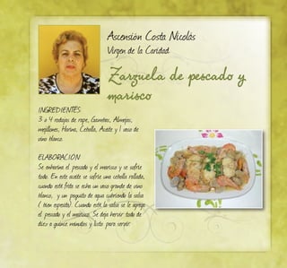 Zarzuela de pescado y
marisco
Ascensión Costa Nicolás
Virgen de la Caridad
INGREDIENTES:
3 ó 4 rodajas de rape, Gambas, Almejas,
mejillones, Harina, Cebolla, Aceite y 1 vaso de
vino blanco.
ELABORACIÓN:
Se enharina el pescado y el marisco y se sofríe
todo. En este aceite se sofríe una cebolla rallada,
cuando esté frita se echa un vaso grande de vino
blanco, y un poquito de agua cubriendo la salsa
( bien espesita). Cuando esté la salsa se le agrega
el pescado y el marisco. Se deja hervir todo de
diez a quince minutos y listo para servir.
 