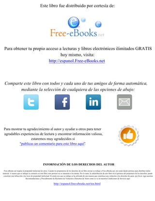 Este libro fue distribuido por cortesía de:
Para obtener tu propio acceso a lecturas y libros electrónicos ilimitados GRATIS
hoy mismo, visita:
http://espanol.Free-eBooks.net
Comparte este libro con todos y cada uno de tus amigos de forma automática,
mediante la selección de cualquiera de las opciones de abajo:
Para mostrar tu agradecimiento al autor y ayudar a otros para tener
agradables experiencias de lectura y encontrar información valiosa,
estaremos muy agradecidos si
"publicas un comentario para este libro aquí".
INFORMACIÓN DE LOS DERECHOS DEL AUTOR
Free-eBooks.net respeta la propiedad intelectual de otros. Cuando los propietarios de los derechos de un libro envían su trabajo a Free-eBooks.net, nos están dando permiso para distribuir dicho
material. A menos que se indique lo contrario en este libro, este permiso no se transmite a los demás. Por lo tanto, la redistribución de este libro sín el permiso del propietario de los derechos, puede
constituir una infracción a las leyes de propiedad intelectual. Si usted cree que su trabajo se ha utilizado de una manera que constituya una violación a los derechos de autor, por favor, siga nuestras
Recomendaciones y Procedimiento de Reclamos de Violación a Derechos de Autor como se ve en nuestras Condiciones de Servicio aquí:
http://espanol.free-ebooks.net/tos.html
 