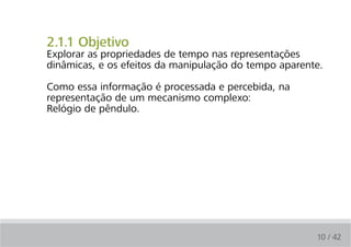 2.1.1 Objetivo
Explorar as propriedades de tempo nas representações
dinâmicas, e os efeitos da manipulação do tempo aparente.

Como essa informação é processada e percebida, na
representação de um mecanismo complexo:
Relógio de pêndulo.




                                                       10 / 42
 