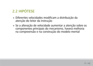 2.2 HIPÓTESE
» Diferentes velocidades modificam a distribuição da
  atenção do leitor da instrução
» Se a alteração de velocidade aumentar a atenção sobre os
  componentes principais do mecanismo, haverá melhoria
  na compreensão e na construção do modelo mental




                                                       11 / 42
 